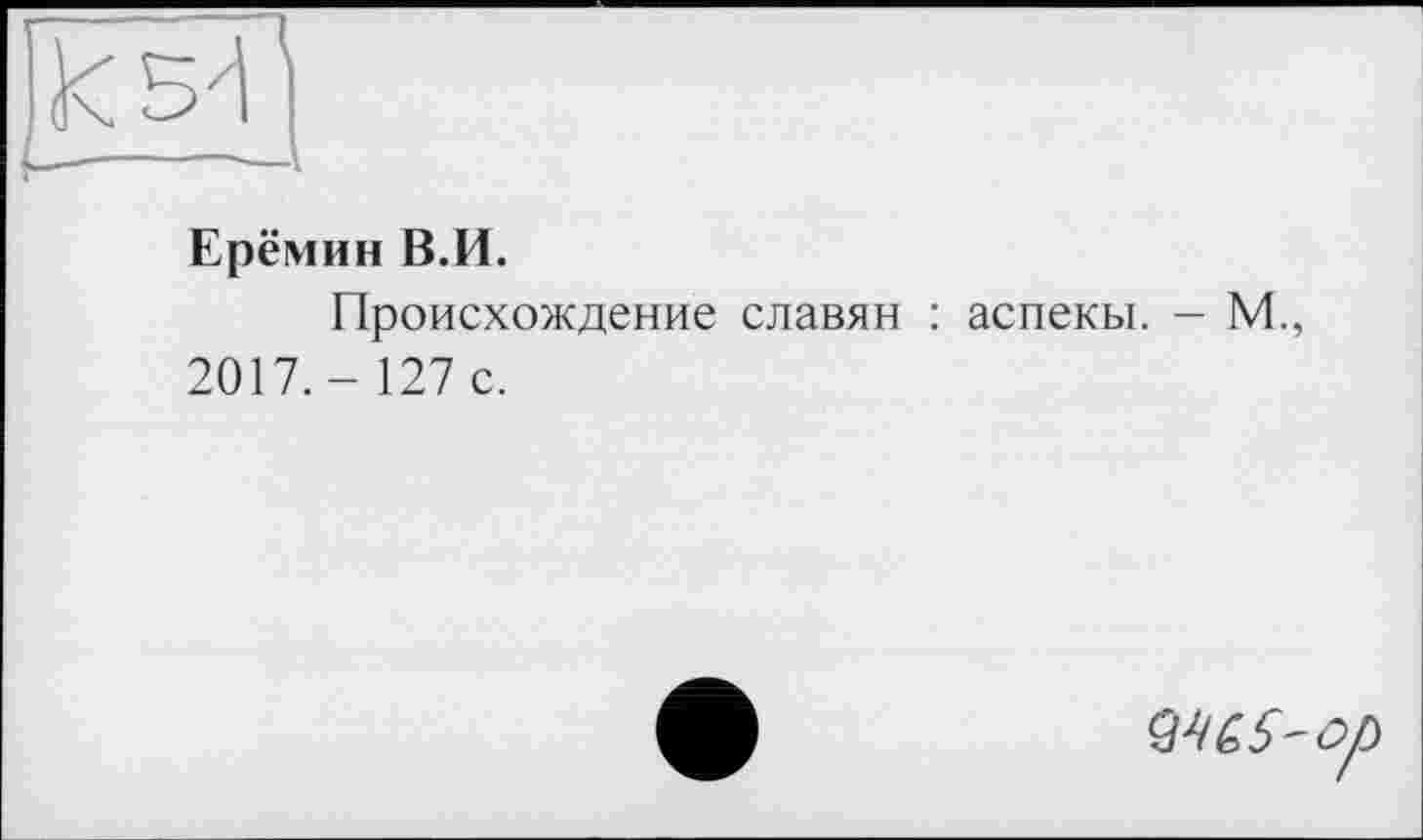 ﻿Ерёмин В.И.
Происхождение славян : аспекы. - М., 2017.- 127 с.